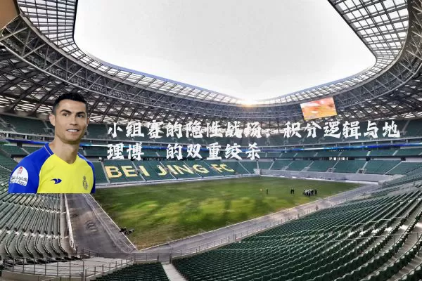 小组赛的隐性战场：积分逻辑与地理博弈的双重绞杀